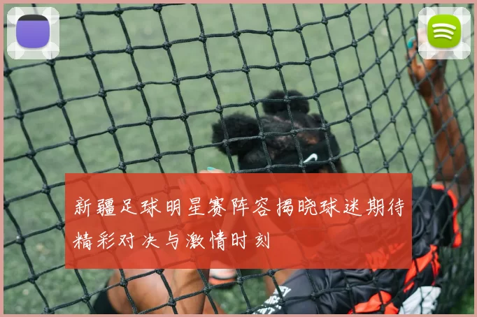 新疆足球明星赛阵容揭晓球迷期待精彩对决与激情时刻