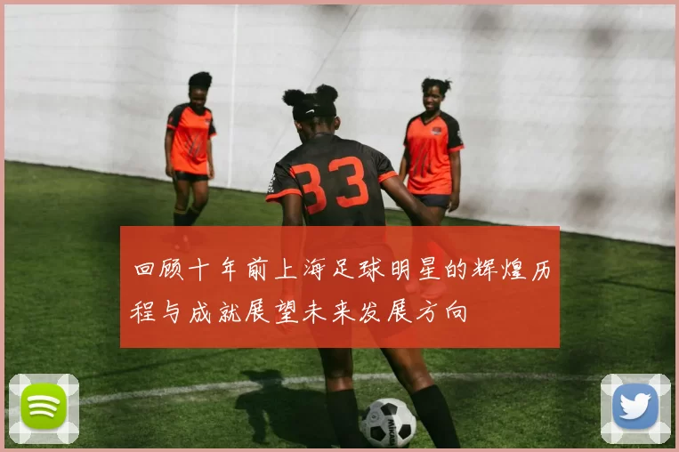 回顾十年前上海足球明星的辉煌历程与成就展望未来发展方向