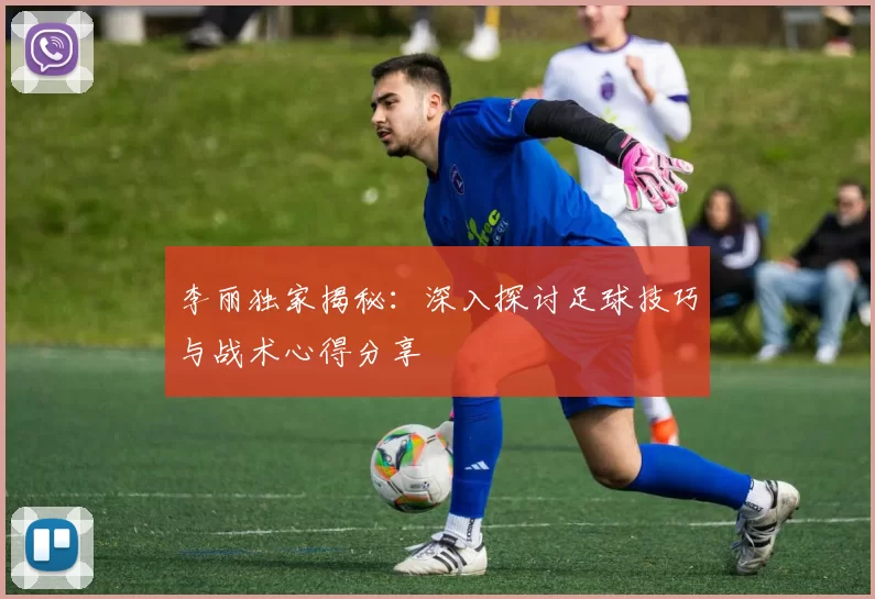 李丽独家揭秘：深入探讨足球技巧与战术心得分享
