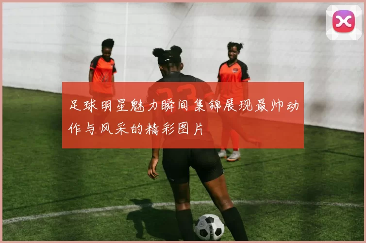 足球明星魅力瞬间集锦展现最帅动作与风采的精彩图片