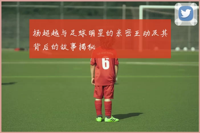 杨超越与足球明星的亲密互动及其背后的故事揭秘