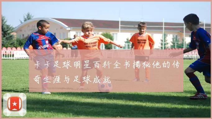 卡卡足球明星百科全书揭秘他的传奇生涯与足球成就