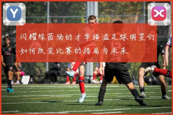 闪耀绿茵场的才华横溢足球明星们如何改变比赛的格局与未来