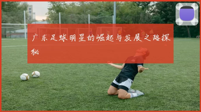 广东足球明星的崛起与发展之路探秘
