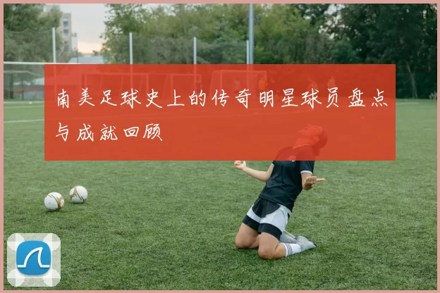 南美足球史上的传奇明星球员盘点与成就回顾