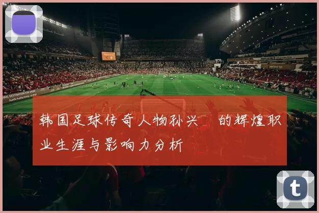 韩国足球传奇人物孙兴慜的辉煌职业生涯与影响力分析