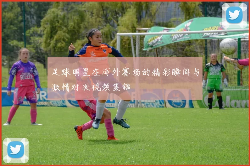 足球明星在海外赛场的精彩瞬间与激情对决视频集锦