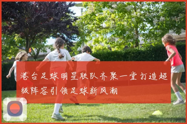 港台足球明星联队齐聚一堂打造超级阵容引领足球新风潮