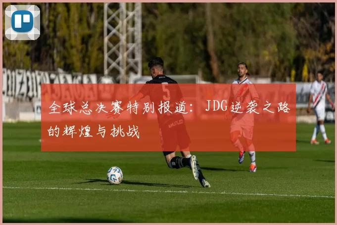 全球总决赛特别报道：JDG逆袭之路的辉煌与挑战