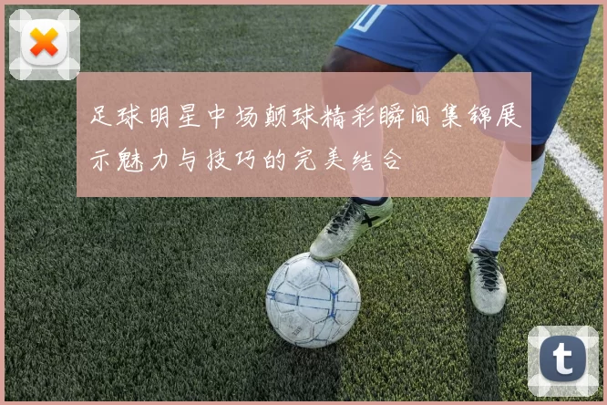 足球明星中场颠球精彩瞬间集锦展示魅力与技巧的完美结合