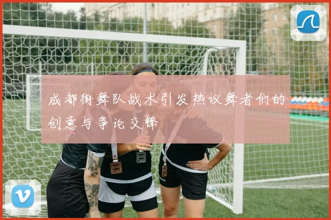 成都街舞队战术引发热议舞者们的创意与争论交锋