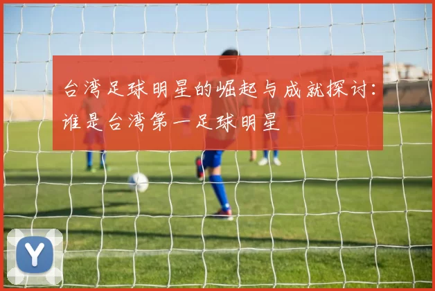 台湾足球明星的崛起与成就探讨：谁是台湾第一足球明星