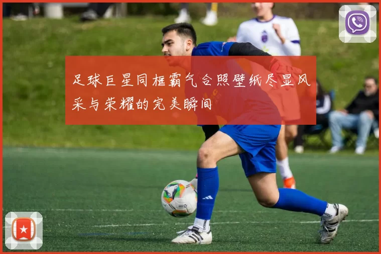 足球巨星同框霸气合照壁纸尽显风采与荣耀的完美瞬间