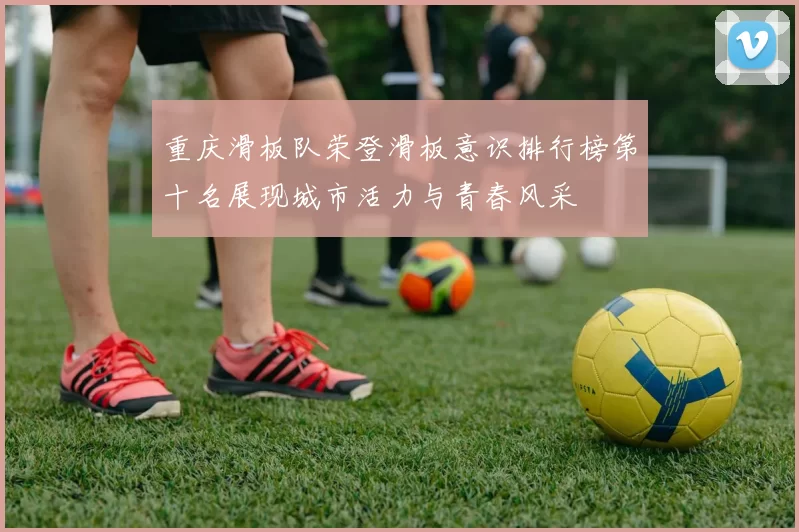 重庆滑板队荣登滑板意识排行榜第十名展现城市活力与青春风采