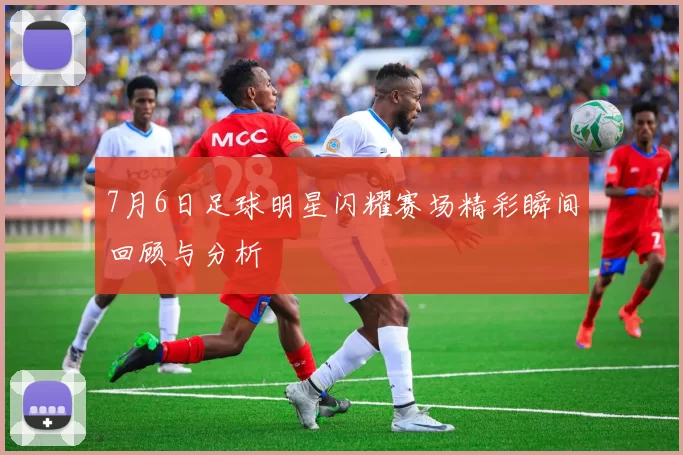 7月6日足球明星闪耀赛场精彩瞬间回顾与分析