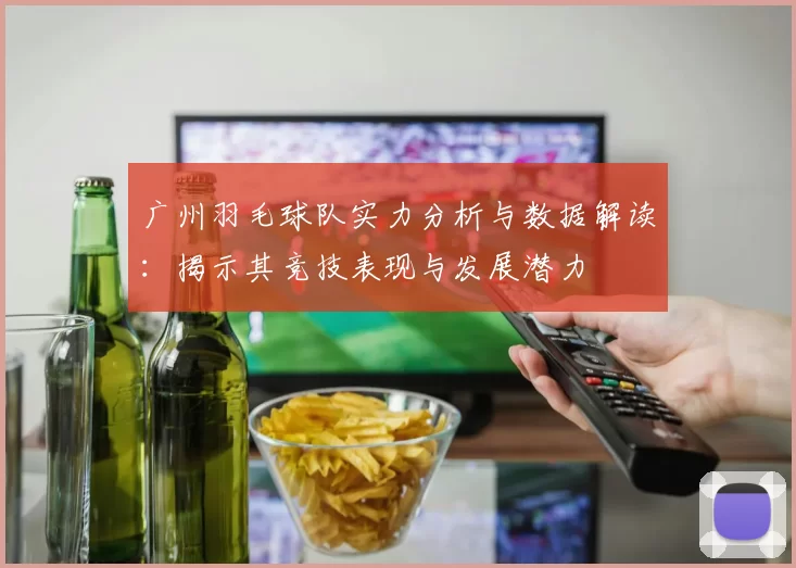 广州羽毛球队实力分析与数据解读：揭示其竞技表现与发展潜力