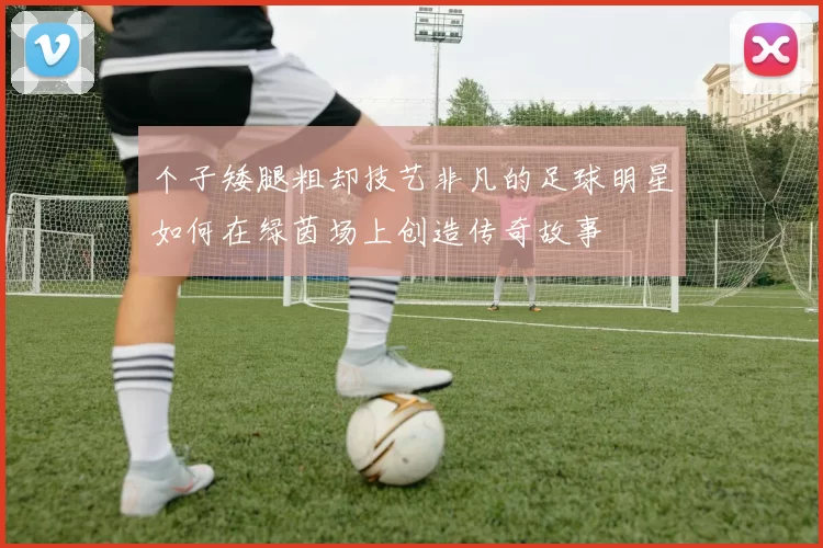 个子矮腿粗却技艺非凡的足球明星如何在绿茵场上创造传奇故事