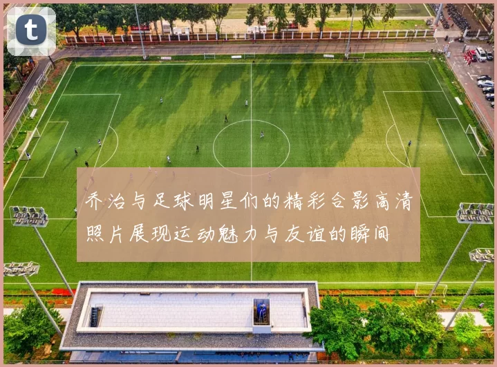 乔治与足球明星们的精彩合影高清照片展现运动魅力与友谊的瞬间