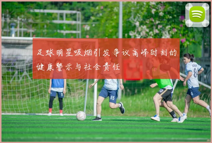足球明星吸烟引发争议高峰时刻的健康警示与社会责任
