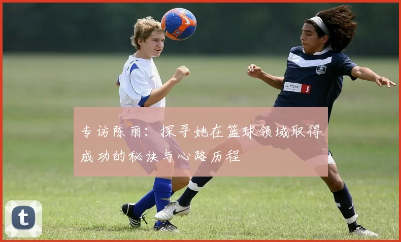 专访陈丽：探寻她在篮球领域取得成功的秘诀与心路历程