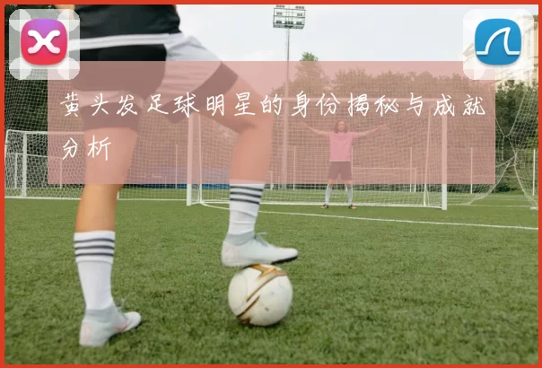 黄头发足球明星的身份揭秘与成就分析