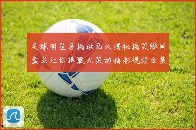 足球明星恶搞动画大揭秘搞笑瞬间盘点让你捧腹大笑的精彩视频合集