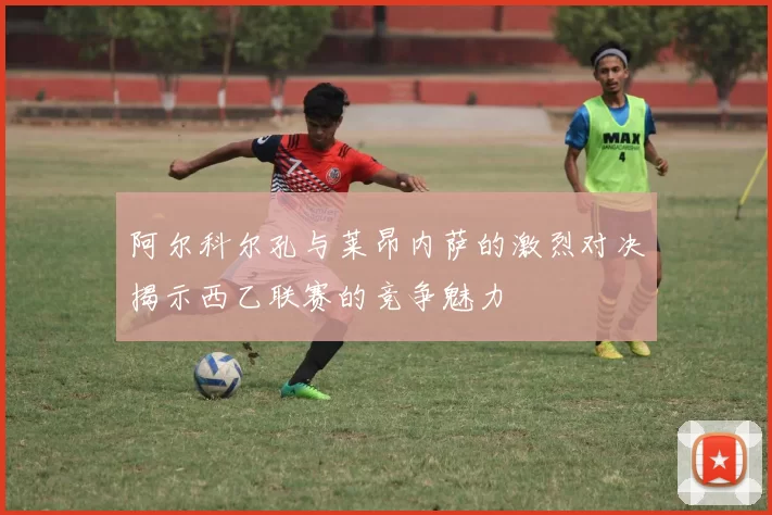 阿尔科尔孔与莱昂内萨的激烈对决揭示西乙联赛的竞争魅力
