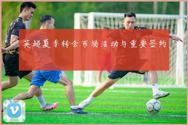 英超夏季转会市场活动与重要签约