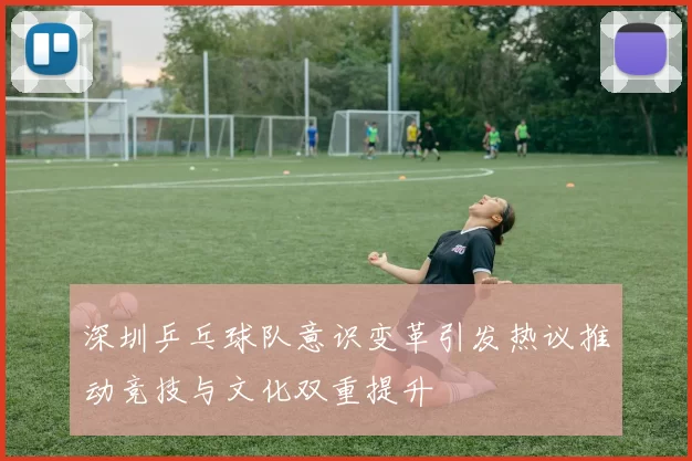 深圳乒乓球队意识变革引发热议推动竞技与文化双重提升