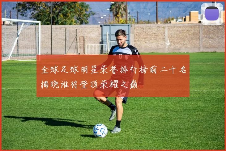 全球足球明星荣誉排行榜前二十名揭晓谁将登顶荣耀之巅