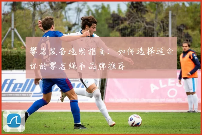 攀岩装备选购指南：如何选择适合你的攀岩绳和品牌推荐