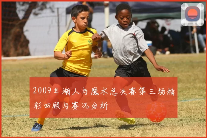 2009年湖人与魔术总决赛第三场精彩回顾与赛况分析